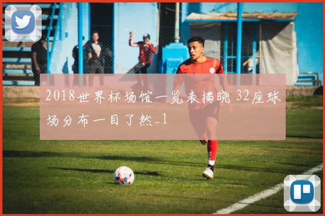 2018世界杯场馆一览表揭晓 32座球场分布一目了然_1