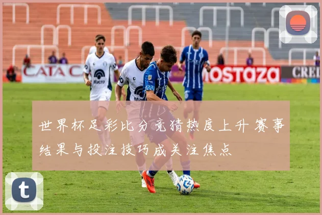 世界杯足彩比分竞猜热度上升 赛事结果与投注技巧成关注焦点