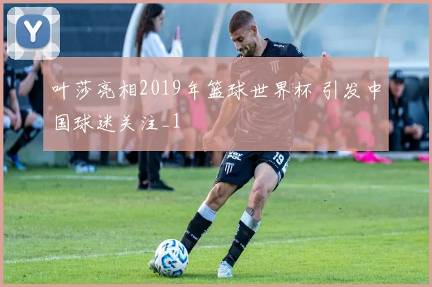 叶莎亮相2019年篮球世界杯 引发中国球迷关注_1