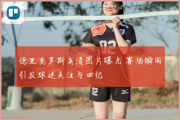 德里克罗斯高清图片曝光 赛场瞬间引发球迷关注与回忆