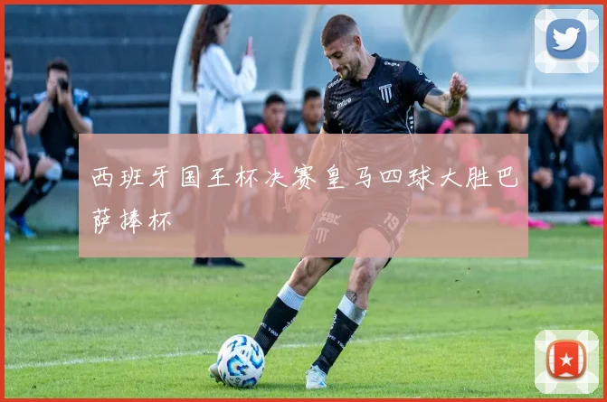 西班牙国王杯决赛皇马四球大胜巴萨捧杯