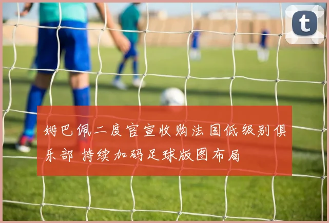 姆巴佩二度官宣收购法国低级别俱乐部 持续加码足球版图布局