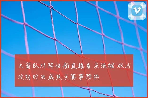 火箭队对阵快船直播看点浓缩 双方攻防对决成焦点赛事预热