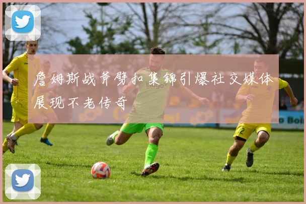 詹姆斯战斧劈扣集锦引爆社交媒体展现不老传奇