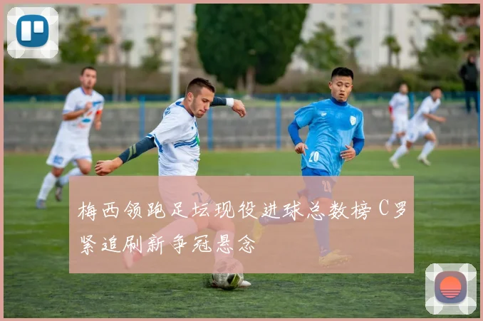 梅西领跑足坛现役进球总数榜 C罗紧追刷新争冠悬念