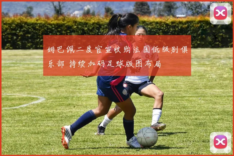 姆巴佩二度官宣收购法国低级别俱乐部 持续加码足球版图布局