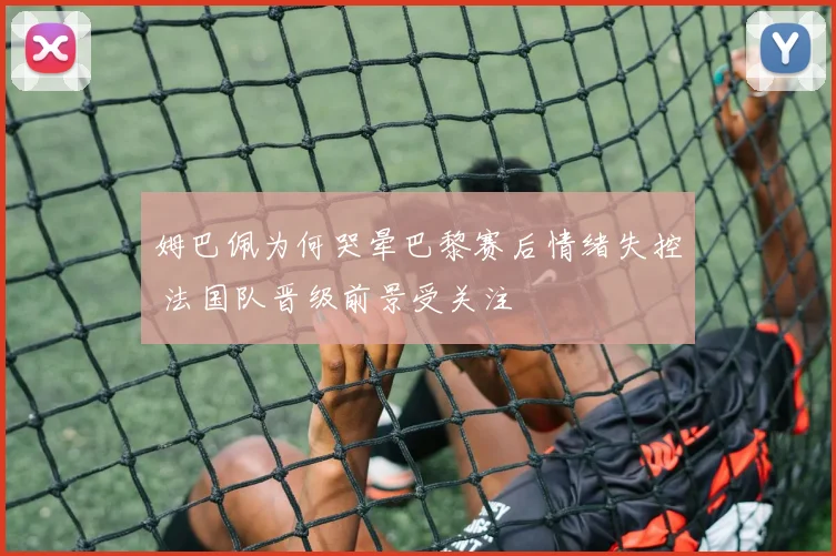 姆巴佩为何哭晕巴黎赛后情绪失控 法国队晋级前景受关注