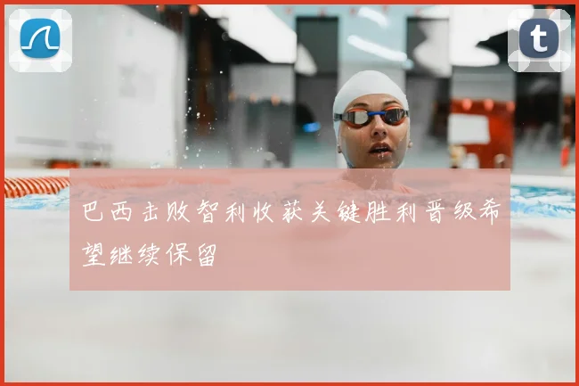 巴西击败智利收获关键胜利晋级希望继续保留