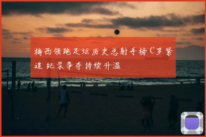 梅西领跑足坛历史总射手榜 C罗紧追 纪录争夺持续升温