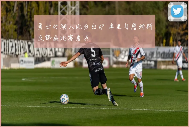 勇士对湖人比分出炉 库里与詹姆斯交锋成比赛看点