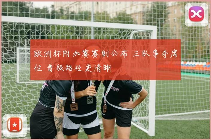 欧洲杯附加赛赛制公布 三队争夺席位 晋级路径更清晰