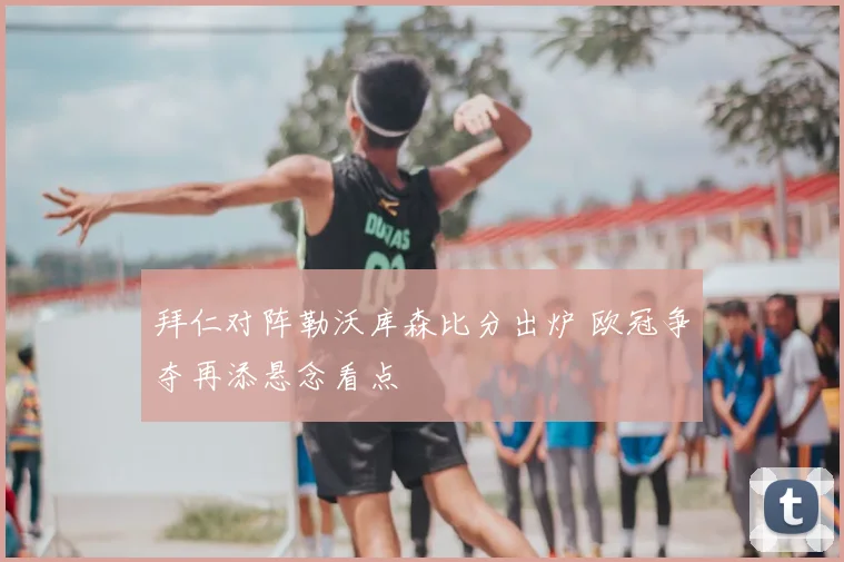 拜仁对阵勒沃库森比分出炉 欧冠争夺再添悬念看点