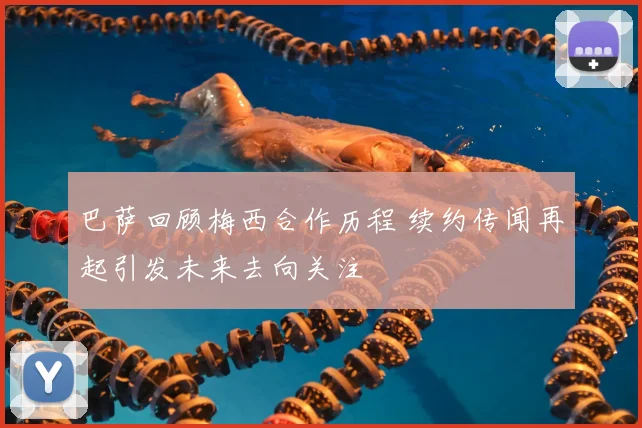 巴萨回顾梅西合作历程 续约传闻再起引发未来去向关注