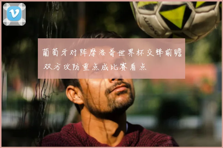 葡萄牙对阵摩洛哥世界杯交锋前瞻 双方攻防重点成比赛看点