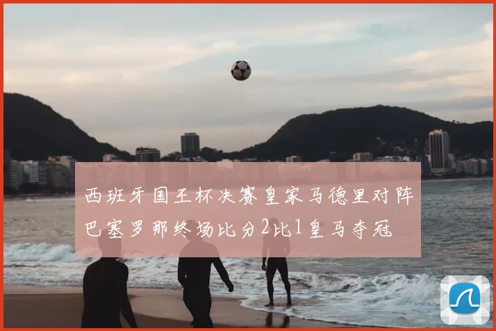西班牙国王杯决赛皇家马德里对阵巴塞罗那终场比分2比1皇马夺冠