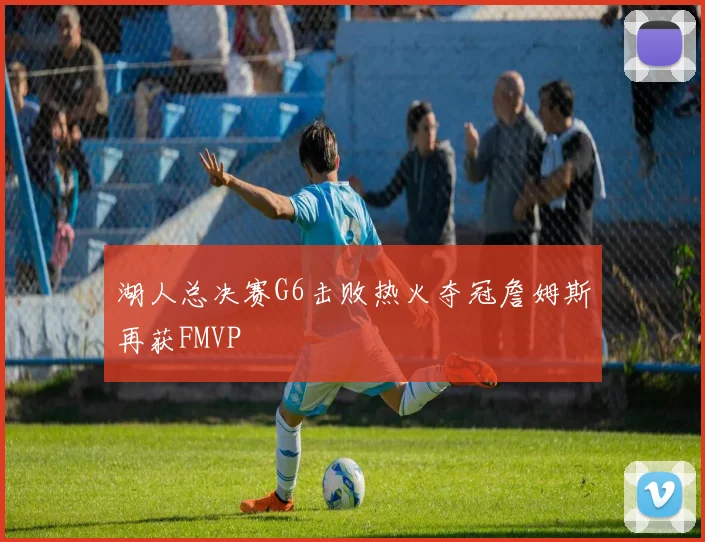 湖人总决赛G6击败热火夺冠詹姆斯再获FMVP