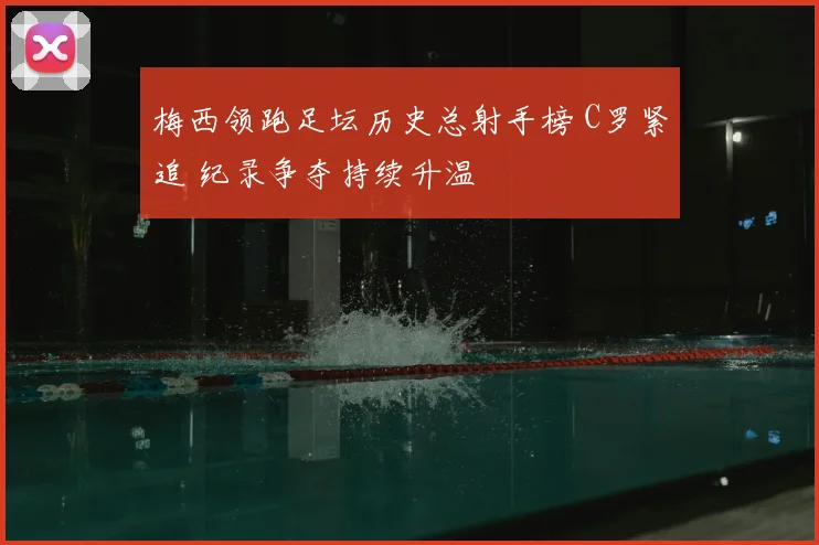 梅西领跑足坛历史总射手榜 C罗紧追 纪录争夺持续升温