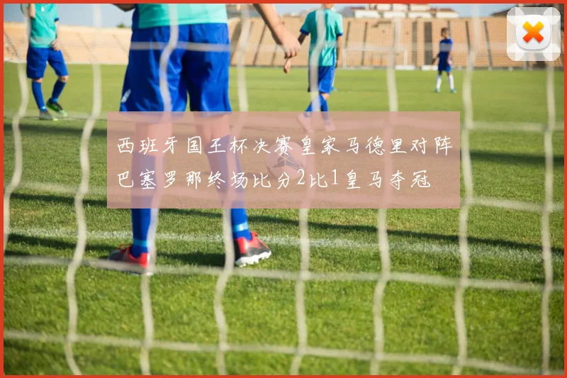 西班牙国王杯决赛皇家马德里对阵巴塞罗那终场比分2比1皇马夺冠